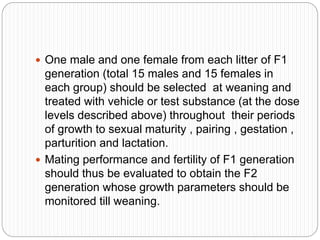  One male and one female from each litter of F1
generation (total 15 males and 15 females in
each group) should be selected at weaning and
treated with vehicle or test substance (at the dose
levels described above) throughout their periods
of growth to sexual maturity , pairing , gestation ,
parturition and lactation.
 Mating performance and fertility of F1 generation
should thus be evaluated to obtain the F2
generation whose growth parameters should be
monitored till weaning.
 