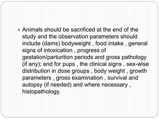  Animals should be sacrificed at the end of the
study and the observation parameters should
include (dams) bodyweight , food intake , general
signs of intoxication , progress of
gestation/parturition periods and gross pathology
(if any); and for pups , the clinical signs , sex-wise
distribution in dose groups , body weight , growth
parameters , gross examination , survival and
autopsy (if needed) and where necessary ,
histopathology.
 