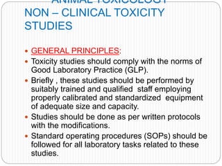ANIMAL TOXICOLOGY
NON – CLINICAL TOXICITY
STUDIES
 GENERAL PRINCIPLES:
 Toxicity studies should comply with the norms of
Good Laboratory Practice (GLP).
 Briefly , these studies should be performed by
suitably trained and qualified staff employing
properly calibrated and standardized equipment
of adequate size and capacity.
 Studies should be done as per written protocols
with the modifications.
 Standard operating procedures (SOPs) should be
followed for all laboratory tasks related to these
studies.
 