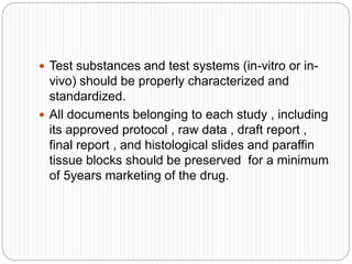  Test substances and test systems (in-vitro or in-
vivo) should be properly characterized and
standardized.
 All documents belonging to each study , including
its approved protocol , raw data , draft report ,
final report , and histological slides and paraffin
tissue blocks should be preserved for a minimum
of 5years marketing of the drug.
 