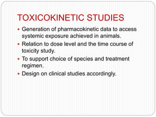 TOXICOKINETIC STUDIES
 Generation of pharmacokinetic data to access
systemic exposure achieved in animals.
 Relation to dose level and the time course of
toxicity study.
 To support choice of species and treatment
regimen.
 Design on clinical studies accordingly.
 