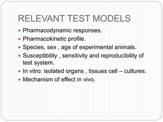RELEVANT TEST MODELS
 Pharmacodynamic responses.
 Pharmacokinetic profile.
 Species, sex , age of experimental animals.
 Susceptibility , sensitivity and reproducibility of
test system.
 In vitro: isolated organs , tissues cell – cultures.
 Mechanism of effect in vivo.
 