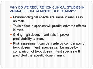 WHY DO WE REQUIRE NON CLINICAL STUDIES IN
ANIMAL BEFORE ADMINISTERED TO MAN??
 Pharmacological effects are same in man as in
animals.
 Toxic effect in species will predict adverse effects
in man.
 Giving high doses in animals improve
predictability to man.
 Risk assessment can be made by comparison of
toxic doses in test species can be made by
comparison of toxic doses in test species with
predicted therapeutic dose in man.
 