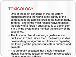TOXICOLOGY
 One of the main concerns of the regulatory
agencies around the world is the safety of the
compound to be administered in the human body.
To data , one of the most reliable ways to asses
the safety of a foreign substance is to administer
it in a living system and monitor the toxicity of the
substance.
 The first non clinical toxicology guidance was
published in 1949. since then, the toxicity studies
have undergone rigorous scrutinization regarding
the toxicity of the pharmaceuticals in humans and
animals.
 It is generally accepted that a new molecular
identity has to be tested for toxicity in two species
 