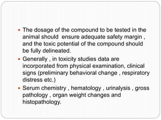  The dosage of the compound to be tested in the
animal should ensure adequate safety margin ,
and the toxic potential of the compound should
be fully delineated.
 Generally , in toxicity studies data are
incorporated from physical examination, clinical
signs (preliminary behavioral change , respiratory
distress etc.)
 Serum chemistry , hematology , urinalysis , gross
pathology , organ weight changes and
histopathology.
 