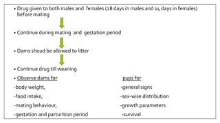 • Drug given to both males and females (28 days in males and 14 days in females)
before mating
• Continue during mating and gestation period
• Dams shoud be allowed to litter
• Continue drug till weaning
• Observe dams for pups for
-body weight, -general signs
-food intake, -sex-wise distribution
-mating behaviour, -growth parameters
-gestation and parturition period -survival
 