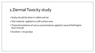 1.DermalToxicity study
• Study should be done in rabbit and rat
• Test material- applied on 10% surface area
• Three formulations of varius concentrations applied ( several fold higher
than clinical)
• Duration- 7 to 90 days
 