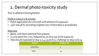 2. Dermal photo-toxicity study
GROUP GUINEA PIG
CONTROL 5
TEST 10
Test is called Armstrong/Harber
Pretest is done in 8 animals
• Patch application for 2hrs with and without UV exposure.
• 24hr and 48 hr recordings highest non-irritant dose is ascertained.
Main test
• Done with dose selected from pretest.
• 0.3 ml/ patch for 2 hrs, followed by 10 J/cm sqr of UV exposure.
• Test should repeated on day 0,2,4,7,9 and 11, challenge on day 20 & 24
 