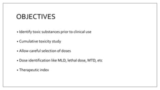 OBJECTIVES
• Identify toxic substances prior to clinical use
• Cumulative toxicity study
• Allow careful selection of doses
• Dose identification like MLD, lethal dose, MTD, etc
• Therapeutic index
 
