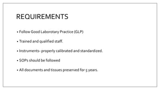 REQUIREMENTS
• Follow Good Laborotary Practice (GLP)
• Trained and qualified staff.
• Instruments- properly calibrated and standardized.
• SOPs should be followed
• All documents and tissues preserved for 5 years.
 