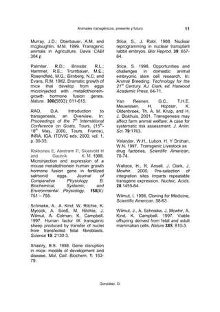 Animales transgénicos, presente y futuro                  11

Murray, J.D.; Oberbauer, A.M. and             Stice, S., J. Robl. 1988. Nuclear
mcgloughlin, M.M. 1999. Transgenic            reprogramming in nuclear transplant
animals in Agriculture. Davis CABI            rabbit embryos. Biol Reprod. 39: 657-
304 p                                         64.

Palmiter,   R.D.;   Brinster,   R.L.;         Stice, S. 1998. Opportunities and
Hammer, R.E.; Trumbauer, M.E.;                challenges in domestic animal
Rosendfeld, M.G.; Birnberg, N.C. and          embryonic stem cell research. In:
Evans, R.M. 1982. Dramatic growth of          Animal Breeding: Technology for the
mice that develop from eggs                   21st Century. AJ. Clark, ed. Harwood
microinjected with metallothionein-           Academic Press. 64-71.
growth hormone fusion genes.
Nature. 300(5893): 611-615.                   Van       Reenen.    G.C.,      T.H.E.
                                              Meuwissen,      H.     Hopster,     K.
RAO,      D.A.   Introduction     to          Oldenbroek, Th. A. M. Kruip, and H.
transgenesis, an Overview. In:                J. Blokhuis. 2001. Transgenesis may
Proceedings of the 7th International          affect farm animal welfare: A case for
Conference on Goats, Tours, (15th-            systematic risk assessment. J. Anim.
18th May, 2000, Tours, France),               Sci. 79:1763.
INRA, IGA, ITOVIC eds. 2000, vol. 1,
p. 30-35.                                     Velander, W.H., Lubon, H. Y Drohan,
                                              W.N. 1997. Transgenic Livestock as
Rokkones E, Alestrøm P, Skjervold H           drug factories, Scientific American,
and         Gautvik       K. M. 1988.         70-74.
Microinjection and expression of a
mouse metallothionein human growth            Wallace, H., R. Ansell, J. Clark, J.
hormone fusion gene in fertilized             Mcwhir. 2000. Pre-selection of
salmonid      eggs.     Journal    of         integration sites imparts repeatable
Comparative        Physiology      B:         transgene expression. Nucleic. Acids.
Biochemical,       Systemic,     and          28:1455-64.
Environmental Physiology. 158(6):
751 – 758.                                    Wilmut, I. 1998, Cloning for Medicine,
                                              Scientific American. 58-63
Schnieke, A., A. Kind, W. Ritchie, K.
Mycock, A. Scott, M. Ritchie, J.              Wilmut, J., A. Schnieke, J. Mcwhir, A.
Wilmut, A. Colman, K. Campbell.               Kind, K. Campbell. 1997. Viable
1997. Human factor IX transgenic              offspring derived from fetal and adult
sheep produced by transfer of nuclei          mammalian cells. Nature 385: 810-3.
from transfected fetal fibroblasts.
Science 19: 2130-3.

Shastry, B.S. 1998. Gene disruption
in mice: models of development and
disease. Mol. Cell. Biochem. 1: 163-
79.




                                    González, G.
 