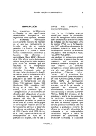 Animales transgénicos, presente y futuro                     3




          INTRODUCCIÓN                          técnica   más       productiva        y
                                                extensamente usada.
Los      organismos      genéticamente
modificados o más comúnmente                    Unos de los principales avances
denominados        transgénicos     son         tecnológicos desde la producción
organismos vivos (plantas, animales             inicial de transgénicos tanto plantas
o         bacterias)       manipulados          como animales han sido el desarrollo
genéticamente mediante la inserción             de métodos para la maduración vitro
de un gen que habitualmente no                  de oocitos (IVM), en la fertilización
formaba parte de su material                    vitro (IVF) y el cultivo subsecuente de
genético. La finalidad de esto es               embriones inyectados antes de la
proporcionar a la planta o animal               transferencia a hembras de recipiente
nuevas características productivas y            (Houdebine, 1998; Murray et al. 1999;
hacerlos       más      eficientes     y        Rao, 2000; Wall, 2002).
competitivos (Clark, 2002). Cameron             Las prácticas en bioingeniería animal
et al. 1994 afirma que la definición de         también abren la perspectiva de una
animal transgénico ha sido ampliada             producción más abundante de
para incluir los animales que son               alimentos y material biológico de alto
resultado     de     la    manipulación         valor     médico.       Los    animales
molecular      de     ADN     endógeno          transgénicos ofrecen potencialmente
genómico, incluyendo todas las                  una vía para obtener proteínas
técnicas de la microinyección de ADN            terapéuticas       (Velander,     Lubon,
de células madre embrionarias (ES)              Drohan, 1997) y suministrar los
la transferencia de célula y la                 órganos necesarios para transplantes
producción de ratón 'de golpe de                en seres humanos (Lanza, Cooper, y
gracia, en Concordancia con ello                Chick, 1997). La manipulación
Chien, 1996; Majzoub y Muglia, 1996;            genética permite diseñar modelos
Houdebine, 1998; Houdebine, 2002;               animales con el fin de estudiar y
Murray et al. 1999; Rao, 2000;                  reproducir       los     síntomas     de
Felmer, 2004 confirman que la                   enfermedades humanas como la
Transgénesis es un procedimiento en             fibrosis cística y el enfisema pulmonar
el cual un gen o la parte de un gen de          (Wilmut, 1998). Sin embargo, en la
un individuo son incorporados al                actualidad , aparte de la producción
genoma del otro, la              técnica        de productos farmacéuticos, los
transgénesis proviene de principios             objetivos de la transgénesis animal
de los años 80, cuando varios grupos            han sido los mismos objetivos que
de investigación relataron el éxito en          para la genética cuantitativa y la cría
la transferencia génica y el desarrollo         selectiva: la producción eficiente (la
de ratones transgénicos (Gordon et              eficacia de conversión alimenticia, la
al. 1980; Palmiter et al. 1982; Murray          resistencia a las enfermedades
et al. 1999), a partir de la técnica de         parasitarias, mejorar el índice de
microinyección de ADN en el                     crecimiento en condiciones de
pronúcleo de cigotos, esta ha sido la           producción normales), la seguridad


                                      González, G.
 
