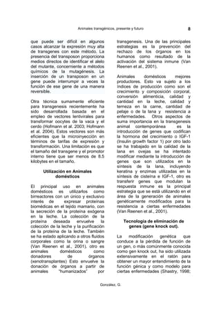 Animales transgénicos, presente y futuro                    8

que puede ser difícil en algunos                transgenesis. Una de las principales
casos alcanzar la expresión muy alta            estrategias es la prevención del
de transgenes con este método. La               rechazo de los órganos en los
presencia del transposon proporciona            humanos como resultado de la
medios directos de identificar el alelo         activación del sistema inmune (Van
del mutante, concerniente a métodos             Reenen et al., 2001).
químicos de la mutagénesis. La
inserción de un transposon en un                Animales      domésticos       mejores
gene puede interrumpir a veces la               productores. Esto va sujeto a los
función de ese gene de una manera               índices de producción como son el
reversible.                                     crecimiento y composición corporal,
                                                conversión alimenticia, calidad y
Otra técnica sumamente eficiente                cantidad en la leche, calidad y
para transgenesis recientemente ha              terneza en la carne, cantidad de
sido desarrollada basada en el                  pelaje o de la lana y resistencia a
empleo de vectores lentivirales para            enfermedades. Otros aspectos de
transformar oocytes de la vaca y el             suma importancia en la transgenesis
cerdo (Hofmann et al. 2003; Hofmann             animal contemporánea            es la
et al. 2004). Estos vectores son más            introducción de genes que codifican
eficientes que la microinyección en             la hormona del crecimiento o IGF-1
términos de tarifas de expresión y              (Insulin growth factor 1) por otro lado
transformación. Una limitación es que           se ha trabajado en la calidad de la
el tamaño del transgene y el promotor           lana en ovejas se ha intentado
interno tiene que ser menos de 8.5              modificar mediante la introducción de
kilobytes en el tamaño.                         genes que son utilizados en la
                                                síntesis de la lana, incluyendo
      Utilización en Animales                   keratina y enzimas utilizadas en la
             domésticos                         síntesis de cisteína e IGF-1, otro es
                                                transferir genes que modulan la
El principal uso en animales                    respuesta inmune es la principal
domésticos es utilizarlos como                  estrategia que se está utilizando en el
birreactores con un único y exclusivo           área de la generación de animales
interés de        expresar proteínas            genéticamente modificados para la
biomédicas en el tejido mamario, con            resistencia a ciertas enfermedades
la secreción de la proteína exógena             (Van Reenen et al., 2001).
en la leche. La colección de la
proteína    deseada     envuelve      la             Tecnología de eliminación de
colección de la leche y la purificación                genes (gene knock out).
de la proteína de la leche. También
se ha estado aplicando a otros fluidos          La     modificación  genética     que
corporales como la orina o sangre               conduce a la pérdida de función de
(Van Reenen et al., 2001). otro es              un gen, o más comúnmente conocida
animales       domésticos         como          como gen knock out, ha sido utilizada
donadores          de         órganos           extensivamente en el ratón para
(xenotransplantes) Esto envuelve la             obtener un mayor entendimiento de la
donación de órganos a partir de                 función génica y como modelo para
animales      “humanizados”         por         ciertas enfermedades (Shastry, 1998;


                                      González, G.
 