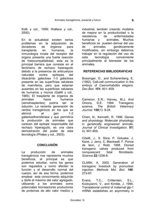 Animales transgénicos, presente y futuro                    9

Kolb y col., 1999; Wallace y col.,             industrial, también creando modelos
2000).                                         de mejora en la productividad o la
                                               resistencia      de     enfermedades
En la actualidad existen serios                humanas y          animales, Muchos
problemas en la adquisición de                 beneficios se pueden derivar del uso
donadores       de     órganos    para         de       animales      genéticamente
transplante      en     humanos,    la         modificados, sin embargo debemos
inmunología innata del receptor del            trabajar en la regulación del uso de
órgano presenta una fuerte reacción            esta       tecnología    concerniente
de histocompatibilidad, esta es la             principalmente al bienestar de los
principal barrera que consiste en el           animales.
fenómeno de rechazo hiperagudo
debido a la presencia de anticuerpos             REFERENCIAS BIBLIOGRAFICAS
naturales     contra    epítopes   del
disacárido galactosa 1-3 galactosa             Bossinger, O., and Schierenberg, E.
presente en las superficies celulares          (1992). Cell-cell communication in the
de mamíferos, pero que estarían                embryo of Caenorhabditis elegans.
ausentes en las superficies celulares          Dev.Biol. 151: 401–409.
de humanos y monos (Gallili y col.,
1985). El trasplante de órganos de
animales          hacia       humanos          Cameron, E.R.; Harvey, M.J. And
(xenotrasplantes) podría ser la                Onions, D.E. 1994. Transgenic
solución. La reciente generación de            science. The British Veterinary
cerdos transgénicos en los que se              Journal. 150(1): 9-24.
eliminó        el        gen       1-3
galactosiltransferasa y que permitiría         Chien, N., Kenneth, R. 1996. Genes
la producción de animales que                  and physiology: Molecular physiology
carecen del epítope responsable del            in genetically engineered animals.
rechazo hiperagudo, es una clara               Journal of Clinical Investigation. 97(
demostración del poder de esta                 4): 901-909.
tecnología (Phelps y col., 2003).
                                               Cibelli, J., S. Stice, P. Golueke, J.
                                               Kane, J. Jerry, C. Blackwell, F. Ponce
           CONCLUSIÓN                          de leon, J. Robl. 1998. Cloned
                                               transgenic calves produced from
La      producción    de     animales          nonquiescent       fetal   fibroblasts.
transgénicos nos representa muchos             Science 22:1256-8.
beneficios, el principal es que
podemos estudiar, como los genes               CLARK, A. 2002. Generation of
son regulados y como afectan la                transgenic livestock by pronuclear
función y el desarrollo normal del             injection. Methods Mol. Biol. 180:
cuerpo, así de esa forma, podemos              273-87.
emplear este conocimiento adquirido
y darle el máximo del valor agregado,          Evans,    T.C.,    Crittenden,    S.L.,
utilizando a los animales como                 Kodoyianni, V., and Kimble, J. 1994.
potenciales biorreactores productores          Translational control of maternal glp-1
de proteínas de alto valor medico y            mRNA establishes an asymmetry in

                                     González, G.
 