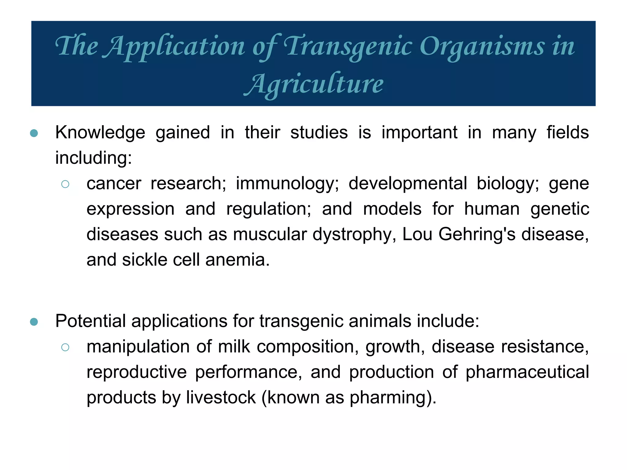 The Application of Transgenic Organisms in
Agriculture
● Knowledge gained in their studies is important in many fields
including:
○ cancer research; immunology; developmental biology; gene
expression and regulation; and models for human genetic
diseases such as muscular dystrophy, Lou Gehring's disease,
and sickle cell anemia.
● Potential applications for transgenic animals include:
○ manipulation of milk composition, growth, disease resistance,
reproductive performance, and production of pharmaceutical
products by livestock (known as pharming).
 