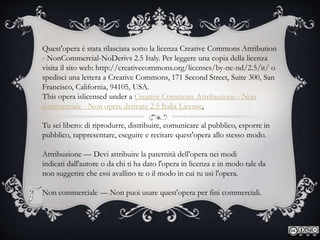 Quest'opera è stata rilasciata sotto la licenza Creative Commons Attribution
- NonCommercial-NoDerivs 2.5 Italy. Per leggere una copia della licenza
visita il sito web: http://creativecommons.org/licenses/by-nc-nd/2.5/it/ o
spedisci una lettera a Creative Commons, 171 Second Street, Suite 300, San
Francisco, California, 94105, USA.
This opera islicensed under a Creative Commons Attribuzione - Non
commerciale - Non opere derivate 2.5 Italia License.
Tu sei libero: di riprodurre, distribuire, comunicare al pubblico, esporre in
pubblico, rappresentare, eseguire e recitare quest'opera allo stesso modo.
Attribuzione — Devi attribuire la paternità dell'opera nei modi
indicati dall'autore o da chi ti ha dato l'opera in licenza e in modo tale da
non suggerire che essi avallino te o il modo in cui tu usi l'opera.
Non commerciale — Non puoi usare quest'opera per fini commerciali.
 