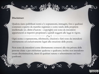 Disclaimer:
Qualora siano pubblicati nomi e/o soprannomi, immagini, foto e qualsiasi
contenuto coperto da marchio registrato o sotto tutela della proprietà
intellettuale (es. diritti d’autore – copyright) essi sono da intendersi
appartenenti ai rispettivi proprietari e quindi soggetti alle leggi in vigore.
Ogni nome o soprannome, riferimenti, citazioni e fatti sono da intendersi
strettamente ed esclusivamente legati alla creazione delle poesie.
Non sono da intendersi come direttamente connessi alla vita privata delle
persone citate o per etichettare qualcosa o qualcuno; inoltre non intendono
creare discriminazioni, danni di qualsiasi natura o schernimento nei loro
confronti.
 