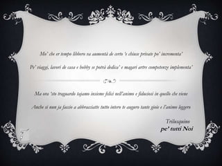 Mo’ che er tempo libbero va aumentà de certo ‘e chiuse private po’ incrementa’
Pe’ viaggi, lavori de casa e hobby se potrà dedica’ e magari artre competenze implementa’
Ma ora ‘sto traguardo tajamo insieme felici nell’animo e fiduciosi in quello che viene
Anche si nun ja faccio a abbracciatte tutto intero te auguro tante gioie e l’animo leggero
Trilusquino
pe’ tutti Noi
 