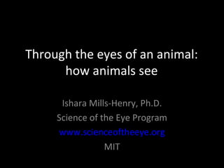 Through the eyes of an animal:
      how animals see

      Ishara Mills-Henry, Ph.D.
     Science of the Eye Program
     www.scienceoftheeye.org
                 MIT
 