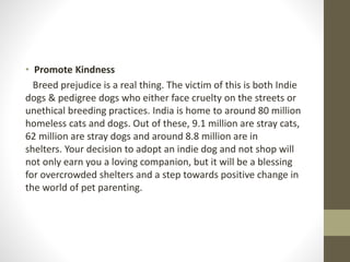 • Promote Kindness
Breed prejudice is a real thing. The victim of this is both Indie
dogs & pedigree dogs who either face cruelty on the streets or
unethical breeding practices. India is home to around 80 million
homeless cats and dogs. Out of these, 9.1 million are stray cats,
62 million are stray dogs and around 8.8 million are in
shelters. Your decision to adopt an indie dog and not shop will
not only earn you a loving companion, but it will be a blessing
for overcrowded shelters and a step towards positive change in
the world of pet parenting.
 