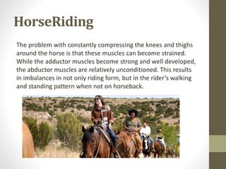 HorseRiding
The problem with constantly compressing the knees and thighs
around the horse is that these muscles can become strained.
While the adductor muscles become strong and well developed,
the abductor muscles are relatively unconditioned. This results
in imbalances in not only riding form, but in the rider’s walking
and standing pattern when not on horseback.
 