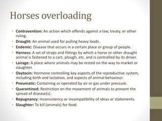 Horses overloading
• Contravention: An action which offends against a law, treaty, or other
ruling.
• Draught: An animal used for pulling heavy loads.
• Endemic: Disease that occurs in a certain place or group of people.
• Harness: A set of straps and fittings by which a horse or other draught
animal is fastened to a cart, plough, etc. and is controlled by its driver.
• Lairage: A place where animals may be rested on the way to market or
slaughter.
• Oxytocin: Hormone controlling key aspects of the reproductive system,
including birth and lactation, and aspects of animal behaviour.
• Pneumatic: Containing or operated by air or gas under pressure.
• Quarantined: Restriction on the movement of animals to prevent the
spread of disease(s).
• Repugnancy: Inconsistency or incompatibility of ideas or statements.
• Slaughter: To kill (animals) for food.
 