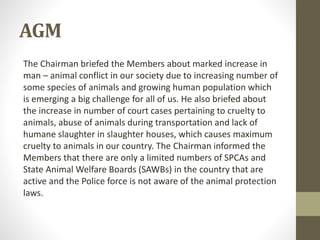 AGM
The Chairman briefed the Members about marked increase in
man – animal conflict in our society due to increasing number of
some species of animals and growing human population which
is emerging a big challenge for all of us. He also briefed about
the increase in number of court cases pertaining to cruelty to
animals, abuse of animals during transportation and lack of
humane slaughter in slaughter houses, which causes maximum
cruelty to animals in our country. The Chairman informed the
Members that there are only a limited numbers of SPCAs and
State Animal Welfare Boards (SAWBs) in the country that are
active and the Police force is not aware of the animal protection
laws.
 