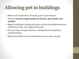 Allowing pet in buildings
What is the importance of having a pet at your house?
They can increase opportunities to exercise, get outside, and
socialize.
Regular walking or playing with pets can decrease blood pressure,
cholesterol levels, and triglyceride levels.
Pets can help manage loneliness and depression by giving us
companionship.
Most households in the United States have at least one pet.
 