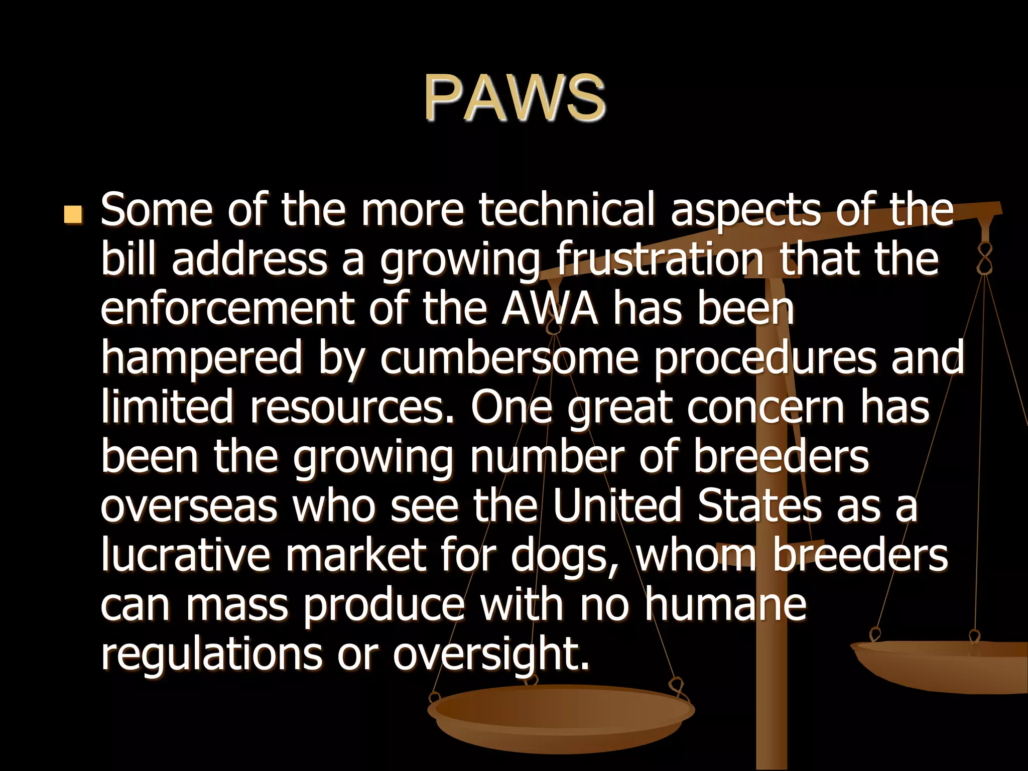 PAWS
 Some of the more technical aspects of the
bill address a growing frustration that the
enforcement of the AWA has been
hampered by cumbersome procedures and
limited resources. One great concern has
been the growing number of breeders
overseas who see the United States as a
lucrative market for dogs, whom breeders
can mass produce with no humane
regulations or oversight.
 