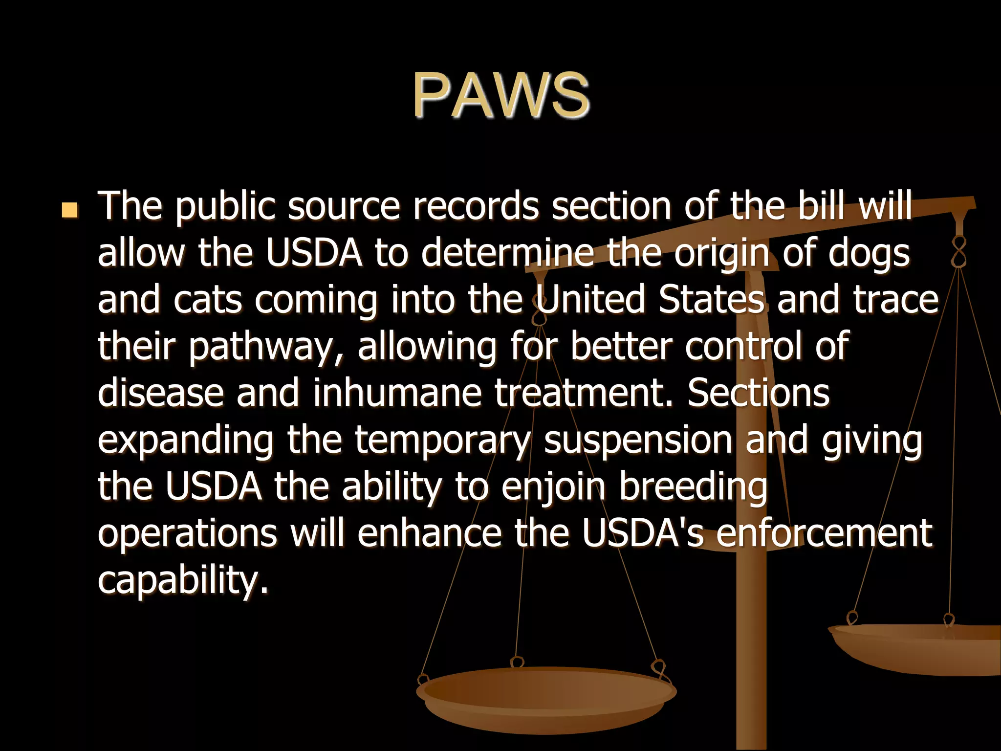 PAWS
 The public source records section of the bill will
allow the USDA to determine the origin of dogs
and cats coming into the United States and trace
their pathway, allowing for better control of
disease and inhumane treatment. Sections
expanding the temporary suspension and giving
the USDA the ability to enjoin breeding
operations will enhance the USDA's enforcement
capability.
 