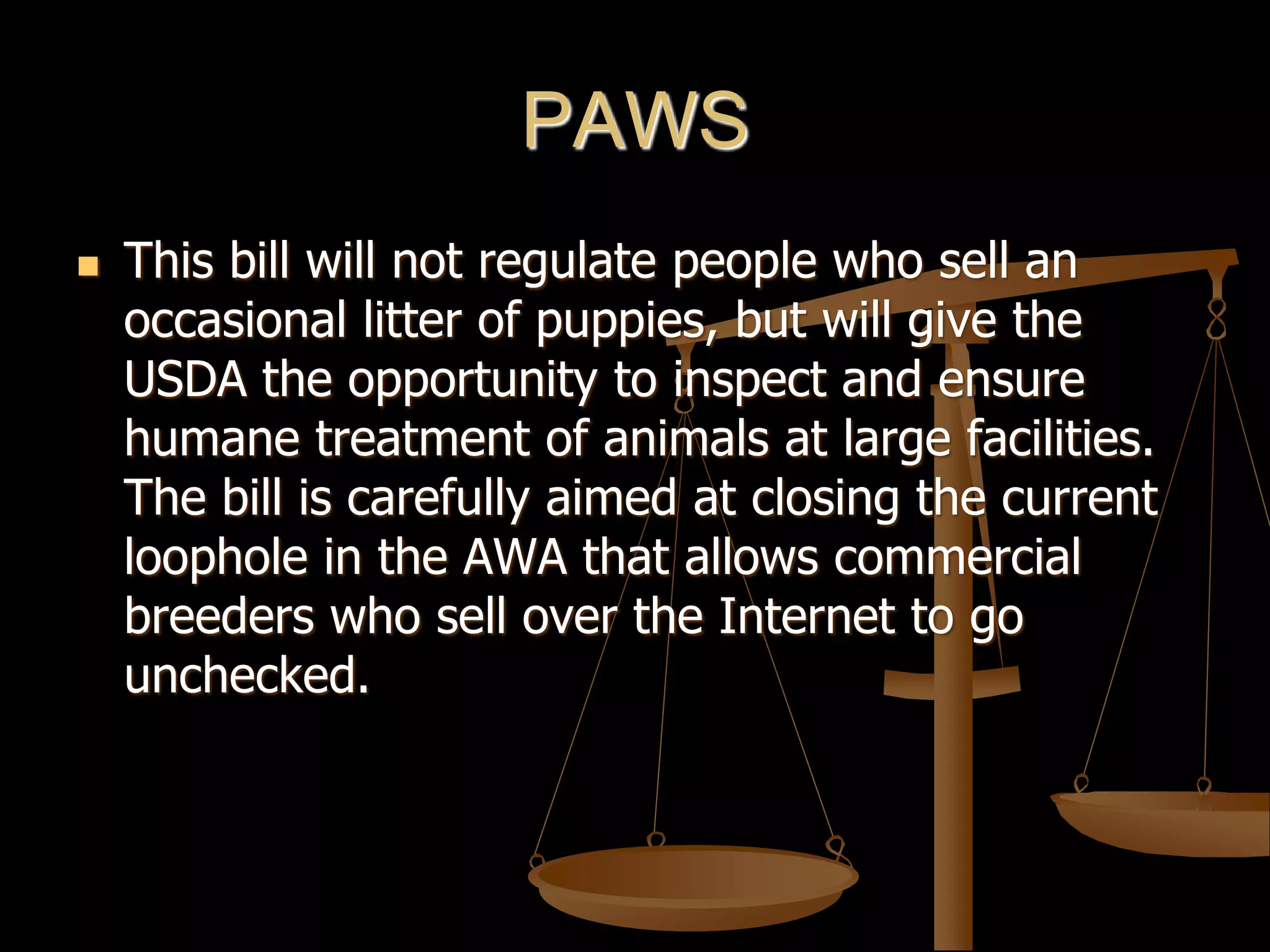 PAWS
 This bill will not regulate people who sell an
occasional litter of puppies, but will give the
USDA the opportunity to inspect and ensure
humane treatment of animals at large facilities.
The bill is carefully aimed at closing the current
loophole in the AWA that allows commercial
breeders who sell over the Internet to go
unchecked.
 