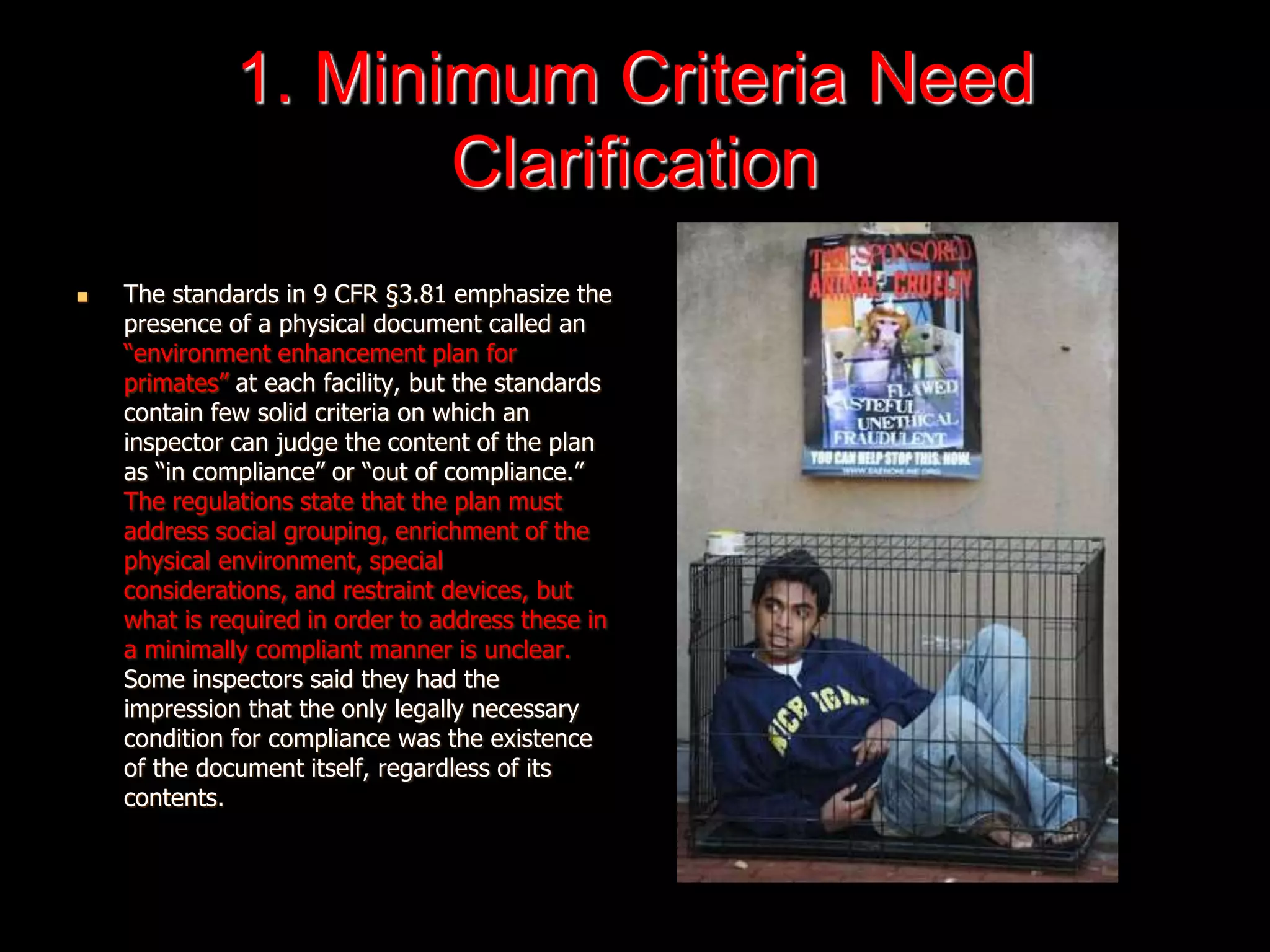 1. Minimum Criteria Need
Clarification
 The standards in 9 CFR §3.81 emphasize the
presence of a physical document called an
“environment enhancement plan for
primates” at each facility, but the standards
contain few solid criteria on which an
inspector can judge the content of the plan
as “in compliance” or “out of compliance.”
The regulations state that the plan must
address social grouping, enrichment of the
physical environment, special
considerations, and restraint devices, but
what is required in order to address these in
a minimally compliant manner is unclear.
Some inspectors said they had the
impression that the only legally necessary
condition for compliance was the existence
of the document itself, regardless of its
contents.
 