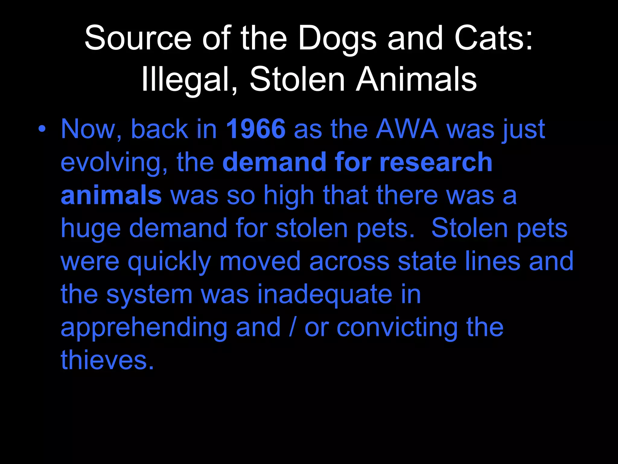 Source of the Dogs and Cats:
Illegal, Stolen Animals
• Now, back in 1966 as the AWA was just
evolving, the demand for research
animals was so high that there was a
huge demand for stolen pets. Stolen pets
were quickly moved across state lines and
the system was inadequate in
apprehending and / or convicting the
thieves.
 