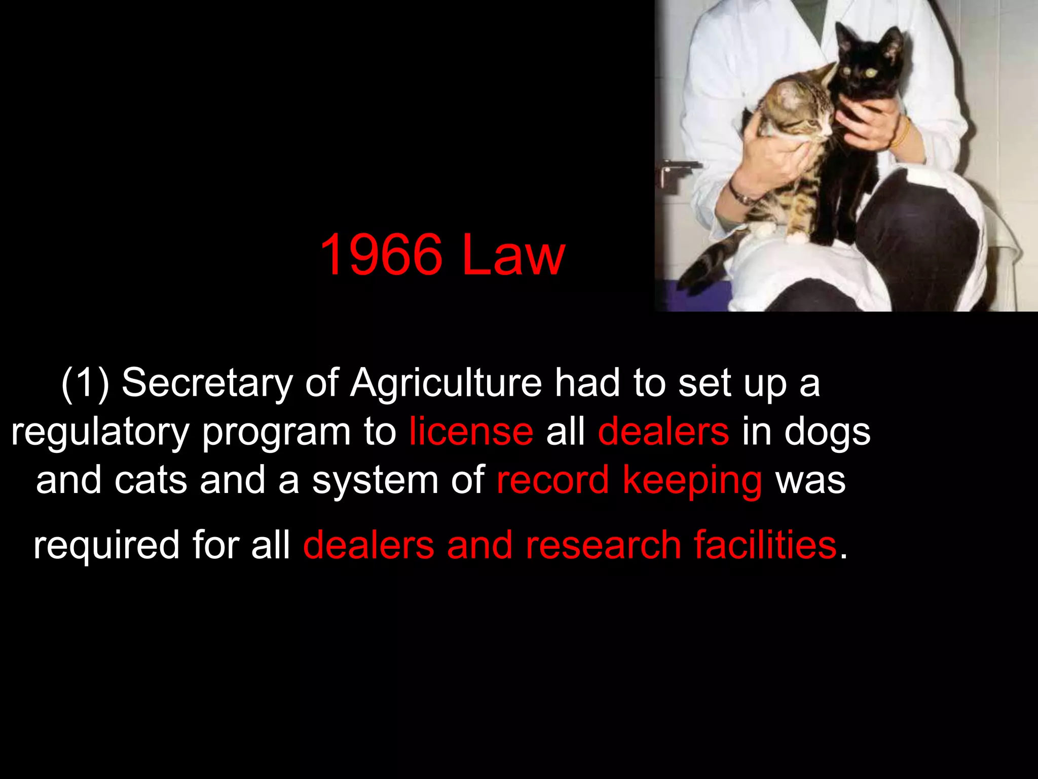 1966 Law
(1) Secretary of Agriculture had to set up a
regulatory program to license all dealers in dogs
and cats and a system of record keeping was
required for all dealers and research facilities.
 