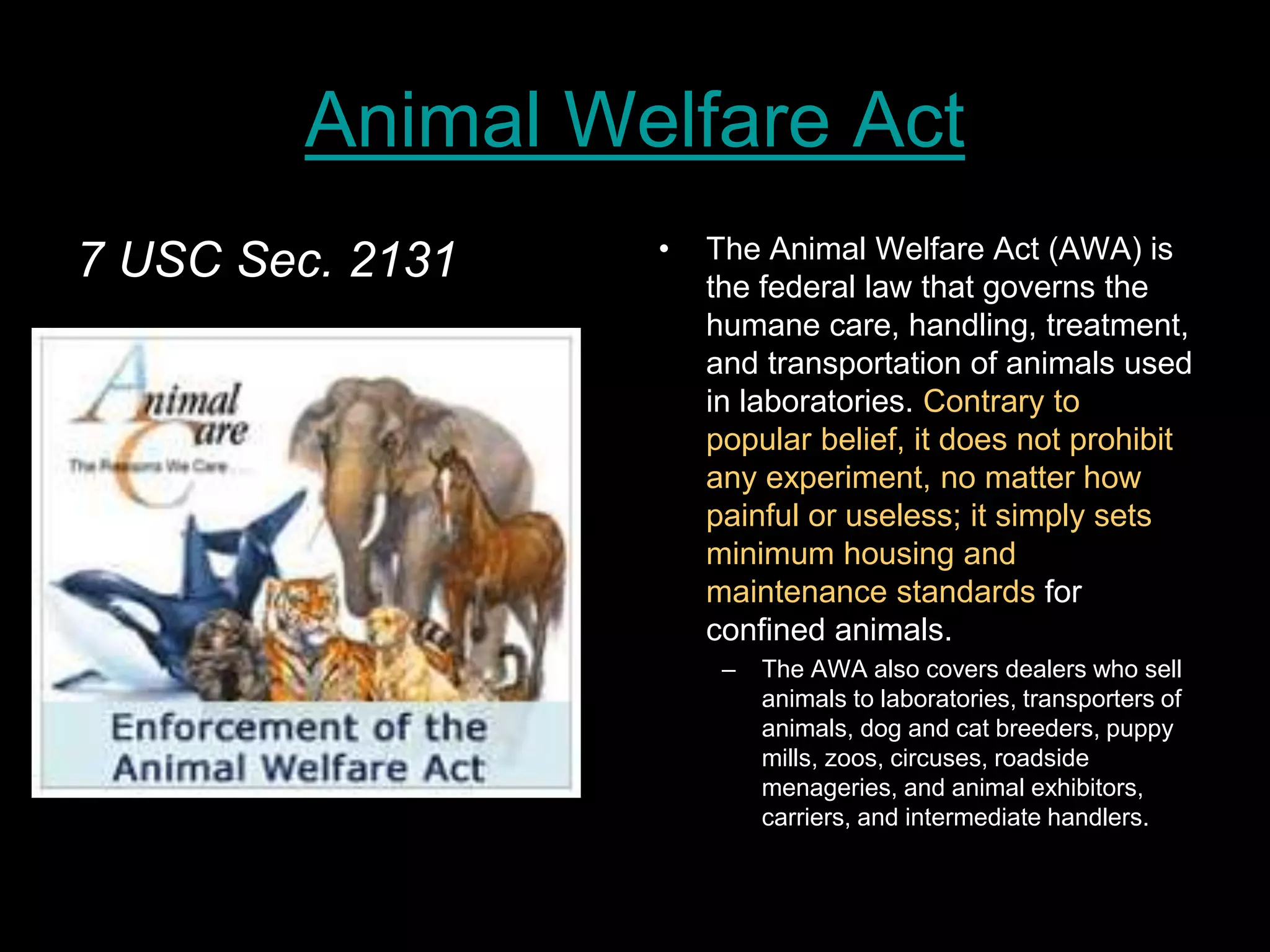 Animal Welfare Act
7 USC Sec. 2131 • The Animal Welfare Act (AWA) is
the federal law that governs the
humane care, handling, treatment,
and transportation of animals used
in laboratories. Contrary to
popular belief, it does not prohibit
any experiment, no matter how
painful or useless; it simply sets
minimum housing and
maintenance standards for
confined animals.
– The AWA also covers dealers who sell
animals to laboratories, transporters of
animals, dog and cat breeders, puppy
mills, zoos, circuses, roadside
menageries, and animal exhibitors,
carriers, and intermediate handlers.
 