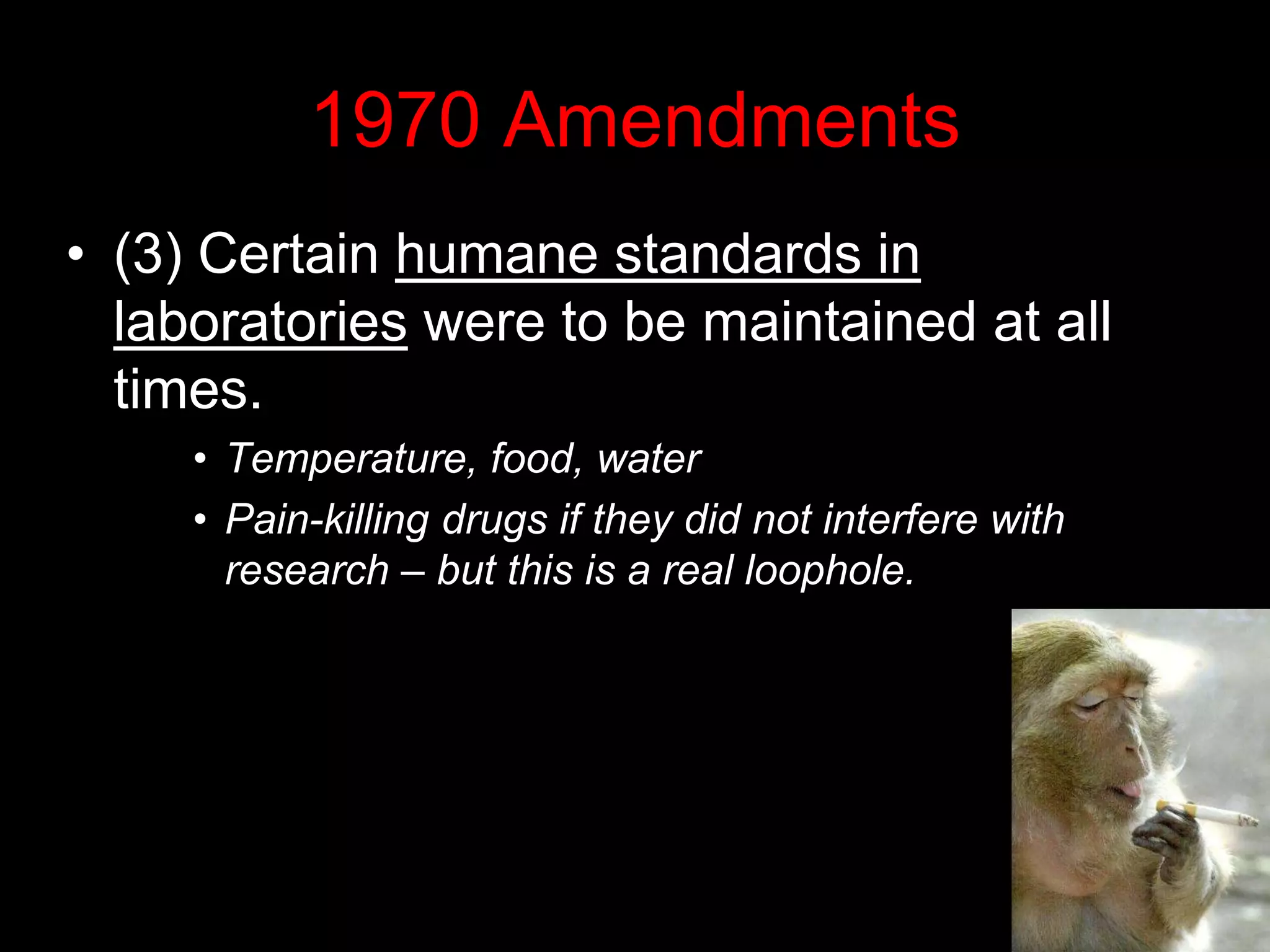 1970 Amendments
• (3) Certain humane standards in
laboratories were to be maintained at all
times.
• Temperature, food, water
• Pain-killing drugs if they did not interfere with
research – but this is a real loophole.
 