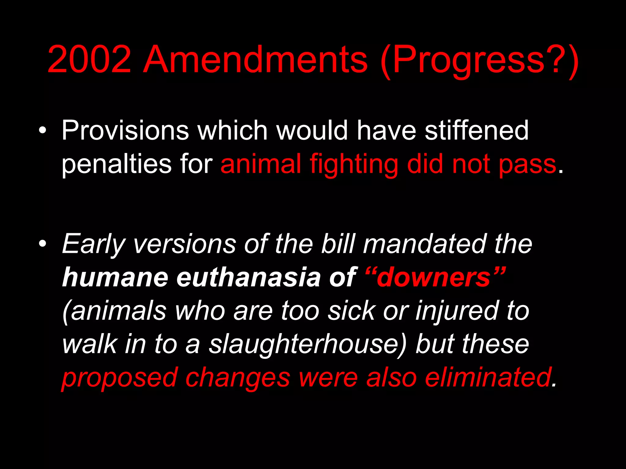 2002 Amendments (Progress?)
• Provisions which would have stiffened
penalties for animal fighting did not pass.
• Early versions of the bill mandated the
humane euthanasia of “downers”
(animals who are too sick or injured to
walk in to a slaughterhouse) but these
proposed changes were also eliminated.
 