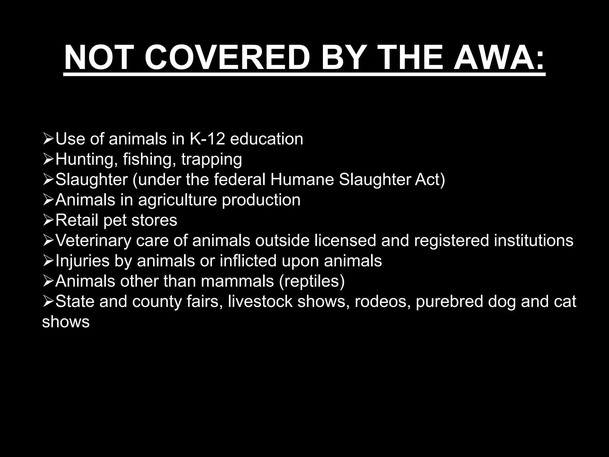 Use of animals in K-12 education
Hunting, fishing, trapping
Slaughter (under the federal Humane Slaughter Act)
Animals in agriculture production
Retail pet stores
Veterinary care of animals outside licensed and registered institutions
Injuries by animals or inflicted upon animals
Animals other than mammals (reptiles)
State and county fairs, livestock shows, rodeos, purebred dog and cat
shows
NOT COVERED BY THE AWA:
 
