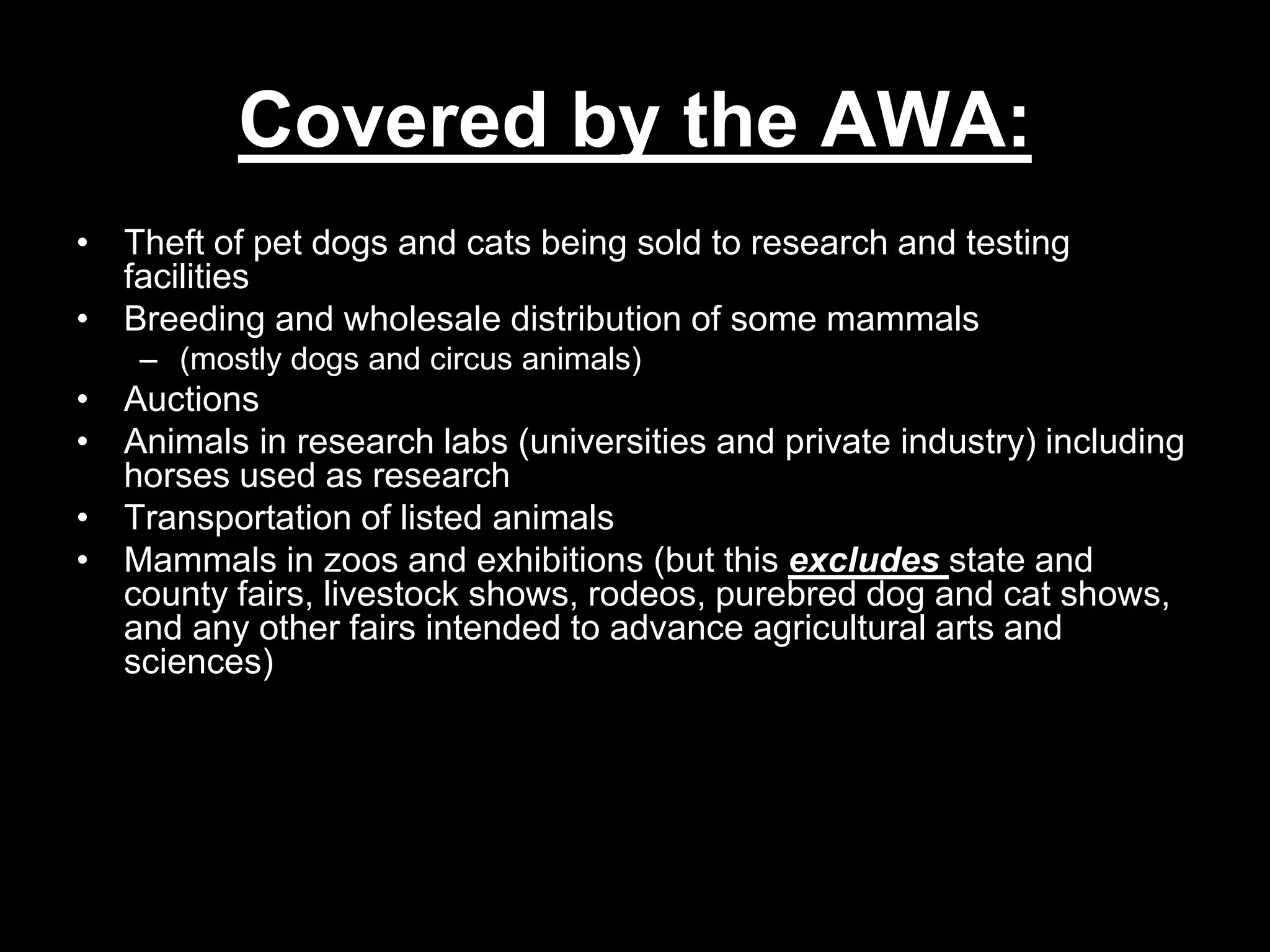 Covered by the AWA:
• Theft of pet dogs and cats being sold to research and testing
facilities
• Breeding and wholesale distribution of some mammals
– (mostly dogs and circus animals)
• Auctions
• Animals in research labs (universities and private industry) including
horses used as research
• Transportation of listed animals
• Mammals in zoos and exhibitions (but this excludes state and
county fairs, livestock shows, rodeos, purebred dog and cat shows,
and any other fairs intended to advance agricultural arts and
sciences)
 