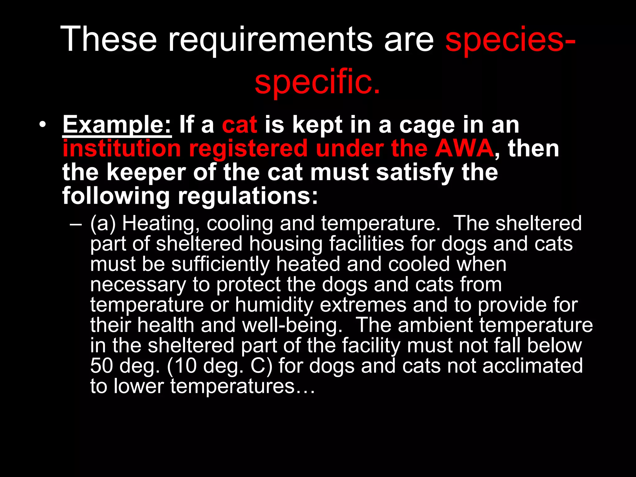 These requirements are species-
specific.
• Example: If a cat is kept in a cage in an
institution registered under the AWA, then
the keeper of the cat must satisfy the
following regulations:
– (a) Heating, cooling and temperature. The sheltered
part of sheltered housing facilities for dogs and cats
must be sufficiently heated and cooled when
necessary to protect the dogs and cats from
temperature or humidity extremes and to provide for
their health and well-being. The ambient temperature
in the sheltered part of the facility must not fall below
50 deg. (10 deg. C) for dogs and cats not acclimated
to lower temperatures…
 