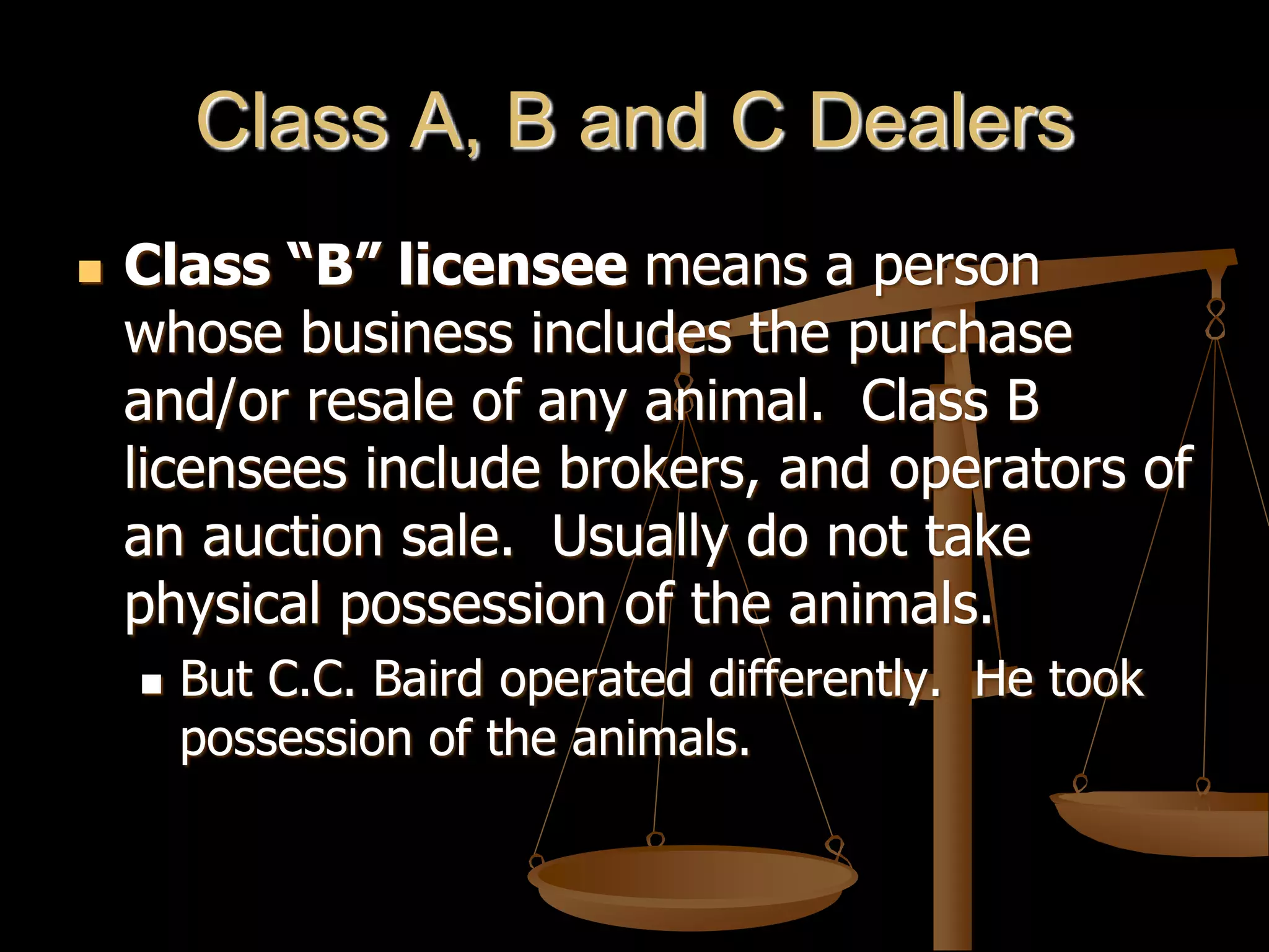 Class A, B and C Dealers
 Class “B” licensee means a person
whose business includes the purchase
and/or resale of any animal. Class B
licensees include brokers, and operators of
an auction sale. Usually do not take
physical possession of the animals.
 But C.C. Baird operated differently. He took
possession of the animals.
 