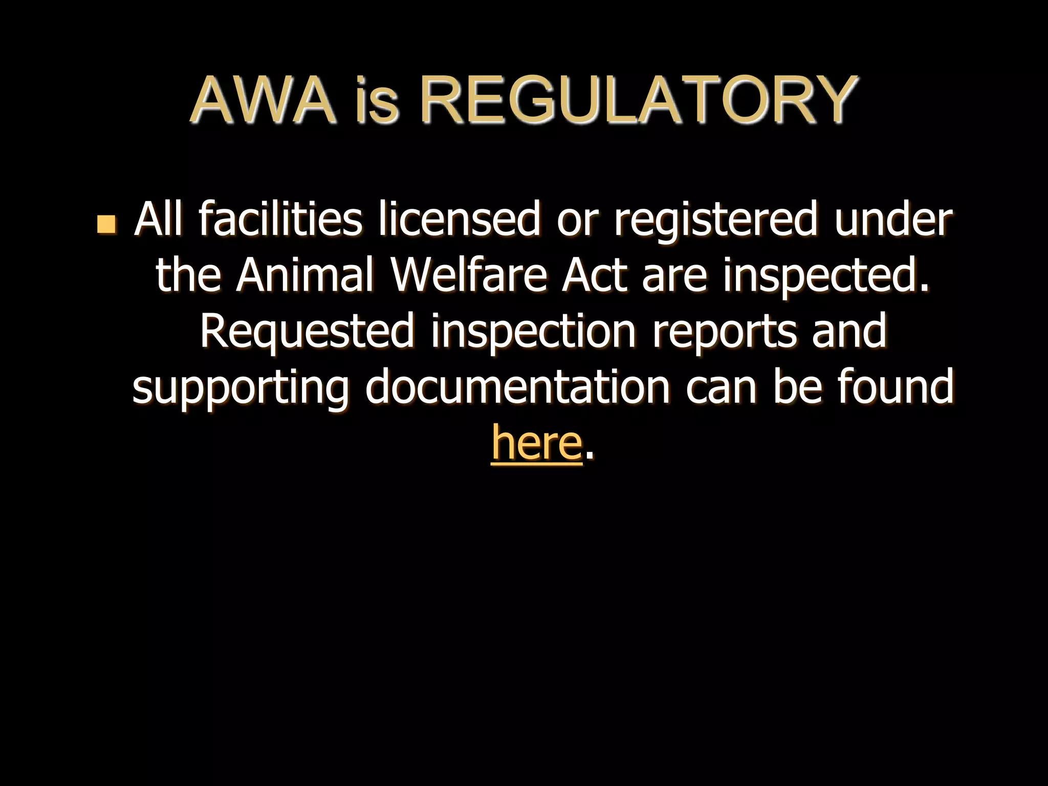 AWA is REGULATORY
 All facilities licensed or registered under
the Animal Welfare Act are inspected.
Requested inspection reports and
supporting documentation can be found
here.
 