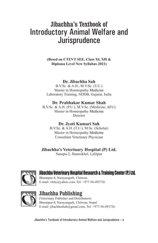 Jibachha’s Textbook of Introductory Animal Welfare and Jurisprudence – a
Jibachha’s Textbook of
Introductory Animal Welfare and
Jurisprudence
(Besed on CTEVT SEE, Class XI, XII &
Diploma Level New Syllabus 2021)
Dr. Jibachha Sah
B.V.Sc. & A.H., M.V.Sc. (T.U.)
Master in Homeopathy Medicine
Laboratory Training, NDDB, Gujarat, India
Dr. Prabhakar Kumar Shah
B.V.Sc. & A.H. (P.U.), M.V.Sc. (Medicine, AFU)
Master in Homeopathy Medicine
Director
Dr. Jyoti Kumari Sah
B.V.Sc. & A.H. (T.U.), M.Sc. (Scholar)
Master in Homeopathy Medicine
Consultant Veterinary Physician
Jibachha’s Veterinary Hospital (P) Ltd.
Sanepa-2, Jhamsikhel, Lalitpur
JibachhaVeterinaryHospitalResearch&TrainingCenter(P.)Ltd.
Bharatpur-4, Narayangarh, Chitwan
E-mail: vhrtc@yahoo.com, Tel: +977-56-493726
Jibachha Publishing
(Veterinary Publisher and Distributors)
Bharatpur-4, Narayangarh, Chitwan, Nepal
E-mail: jibachhashah@gmail.com, Tel: +977-56-493726
 