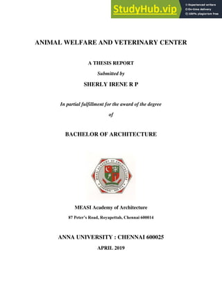 ANIMAL WELFARE AND VETERINARY CENTER
A THESIS REPORT
Submitted by
SHERLY IRENE R P
In partial fulfillment for the award of the degree
of
BACHELOR OF ARCHITECTURE
MEASI Academy of Architecture
87 Peter’s Road, Royapettah, Chennai 600014
ANNA UNIVERSITY : CHENNAI 600025
APRIL 2019
 