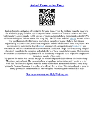 Animal Conservation Essay
Earth is home to a collection of wonderful flora and fauna. From the bold and beautiful macaw to
the miniscule pygmy fruit bat, ever ecosystem hosts a multitude of fantastic creatures and fauna.
Unfortunately, approximately 16,306 species of plants and animals have been placed on the IUCN's
red list as endangered. It is estimated that every day 150–200 fauna and flora species become extinct.
Our world cannot afford to lose so much of our natural world, and I believe that it is our
responsibility to conserve and protect our ecosystems and the inhabitants of those ecosystems. It is
my intention to major in the field of animal sciences with a concentration in biodiversity and
conservation so I have the means to aide conservation. Moreover, I hope that by receiving a higher
education I can aide in the protection and relief efforts of these wonderful creatures. My intentions
are to attend classes that will equip me with the mandatory college and skills to protect and preserve
the natural wonder of this earth.
My passion for nature was kindled through the wildlife exposer I received from the Great Smoky
Mountains national park. The mountains have always been an inspiration and I would love to
work in a field in which I get to work the nature within them. Tennessee is home to some many
wonderful flora and fauna and it is a place when I truly feel at home. This national park is home to
many spectacular and rare animals. Protecting and researching these animals is a truly
Get more content on HelpWriting.net
 