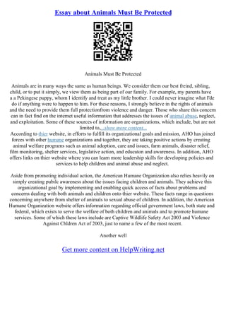 Essay about Animals Must Be Protected
Animals Must Be Protected
Animals are in many ways the same as human beings. We consider them our best freind, sibling,
child, or to put it simply, we view them as being part of our family. For example, my parents have
a a Pekingese puppy, whom I identify and treat as my little brother. I could never imagine what I'de
do if anything were to happen to him. For these reasons, I strongly believe in the rights of animals
and the need to provide them full protectionfrom violence and danger. Those who share this concern
can in fact find on the internet useful information that addresses the issues of animal abuse, neglect,
and exploitation. Some of these sources of information are organizations, which include, but are not
limited to,...show more content...
According to thier website, in efforts to fulfill its organizational goals and mission, AHO has joined
forces with other humane organizations and together, they are taking positive actions by creating
animal welfare programs such as animal adoption, care and issues, farm animals, disaster relief,
film monitoring, shelter services, legislative action, and educaton and awareness. In addition, AHO
offers links on thier website where you can learn more leadership skills for developing policies and
services to help children and animal abuse and neglect.
Aside from promoting individual action, the American Humane Organization also relies heavily on
simply creating pubilc awareness about the issues facing children and animals. They achieve this
organizational goal by implementing and enabling quick access of facts about problems and
concerns dealing with both animals and children onto thier website. These facts range in questions
concerning anywhere from shelter of animals to sexual abuse of children. In addition, the American
Humane Organization website offers information regarding official government laws, both state and
federal, which exists to serve the welfare of both children and animals and to promote humane
services. Some of which these laws include are Captive Wildlife Safety Act 2003 and Violence
Against Chldren Act of 2003, just to name a few of the most recent.
Another well
Get more content on HelpWriting.net
 