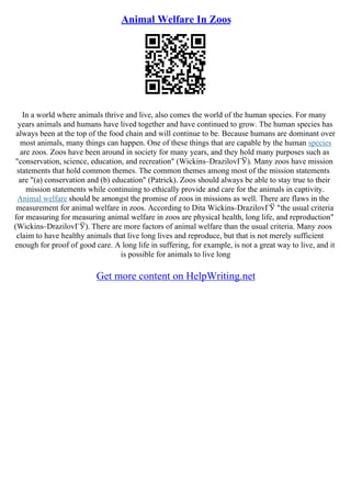 Animal Welfare In Zoos
In a world where animals thrive and live, also comes the world of the human species. For many
years animals and humans have lived together and have continued to grow. The human species has
always been at the top of the food chain and will continue to be. Because humans are dominant over
most animals, many things can happen. One of these things that are capable by the human species
are zoos. Zoos have been around in society for many years, and they hold many purposes such as
"conservation, science, education, and recreation" (Wickins–DrazilovГЎ). Many zoos have mission
statements that hold common themes. The common themes among most of the mission statements
are "(a) conservation and (b) education" (Patrick). Zoos should always be able to stay true to their
mission statements while continuing to ethically provide and care for the animals in captivity.
Animal welfare should be amongst the promise of zoos in missions as well. There are flaws in the
measurement for animal welfare in zoos. According to Dita Wickins–DrazilovГЎ "the usual criteria
for measuring for measuring animal welfare in zoos are physical health, long life, and reproduction"
(Wickins–DrazilovГЎ). There are more factors of animal welfare than the usual criteria. Many zoos
claim to have healthy animals that live long lives and reproduce, but that is not merely sufficient
enough for proof of good care. A long life in suffering, for example, is not a great way to live, and it
is possible for animals to live long
Get more content on HelpWriting.net
 