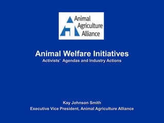 Animal Welfare Initiatives
Activists’ Agendas and Industry Actions
Kay Johnson Smith
Executive Vice President, Animal Agriculture Alliance
 