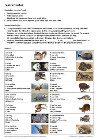 Answers
It is sm ll.
It h s tail.
It lives in North Americ .
CHIPMUNK
It is bl ck nd white.
It c n swim.
It lives in Ant rctic .
PENGUIN
It is big.
It is bl ck nd white.
It e ts gr ss.
PANDA
It is long.
It is d ngerous.
It lives in South Americ .
SNAKE (ANACONDA)
It is big.
It h s tusks.
It is grey.
ELEPHANT
It is bl ck nd white.
It c n run.
It lives in Afric .
ZEBRA
It h s ntlers.
It is brown.
It lives in North Americ and Europe.
DEER
It is sm ll.
It h s two legs.
It h s a long be k.
BIRD (KIWI)
It h s four legs.
It h s cl ws.
It lives in South Americ .
ARMADILLO
It h s flippers.
It c n swim.
It lives in Ant rctic .
SEAL
It is brown.
It h s four legs.
It h s a hump.
CAMEL
It h s four legs.
It h s a long t il.
It is red.
(RED) SQUIRREL
It is furry.
It is grey.
It lives in Austr li .
KOALA
It is bl ck nd white.
It h s four legs.
It lies in North Americ .
RACCOON
It h s four legs.
It h s a long neck.
It lives in Afric .
GIRAFFE
It is sm ll.
It is spikey.
It lives in Europe.
HEDGEHOG
Teacher Notes
Vocabulary to revise/teach
•	 General: numbers, colours
•	 Verbs: eat, run, swim
•	 Adjectives: big, dangerous, furry, long, small, spikey
•	 Nouns: antlers, beak, claws, flippers, grass, hump, legs, neck, tail, tusks
Suggested activities:
•	 Cut-up the animal names. See if students can match them to the correct animals on the map. Get them
	 researching on the internet or reading books to find out about animals they don’t know!
•	 Copy and cut up the descriptions. Read out the clues one by one. Students guess the animal. The student 	
	 with the correct answer can place the description next to the correct animal on the map.
•	 Ask students to place more animals on the map – they can draw them or use pictures.
•	 Follow-up: Model sentences like the above, e.g. It is ___________ .  It has ___________ legs. Ask students to 	
	 write three sentences about an animal then describe to small groups who try to guess the animal.
© Macmillan Publishers Limited 2016Downloaded from www.macmillanyounglearners.com/resources
 