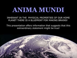 ANIMA MUNDI INHERANT IN THE  PHYSICAL PROPERTIES OF OUR HOME PLANET THERE IS A BLUEPRINT FOR MAKING BRAINS!  This presentation offers information that suggests that this extraordinary statement might be true! 
